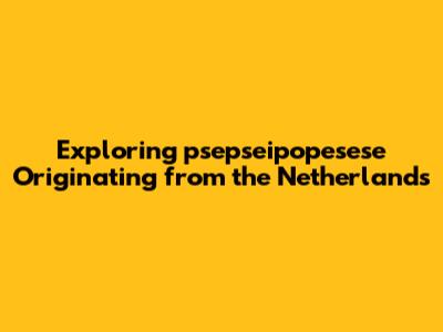 Exploring "psepseipopesese" Originating from the Netherlands