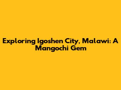 Exploring Igoshen City, Malawi: A Mangochi Gem