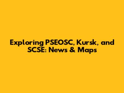 Exploring PSEOSC, Kursk, and SCSE: News & Maps