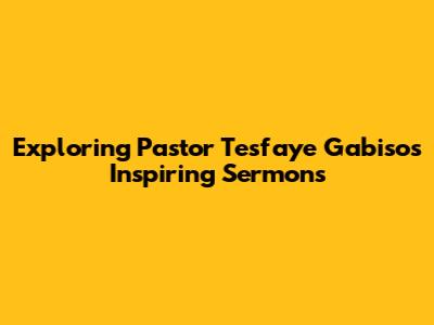 Exploring Pastor Tesfaye Gabiso's Inspiring Sermons