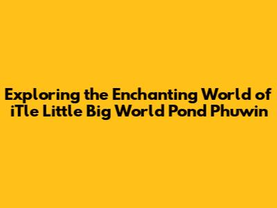 Exploring the Enchanting World of iTle Little Big World Pond Phuwin