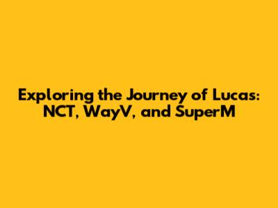 Exploring the Journey of Lucas: NCT, WayV, and SuperM