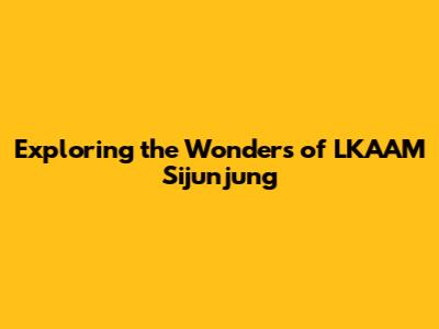 Exploring the Wonders of LKAAM Sijunjung