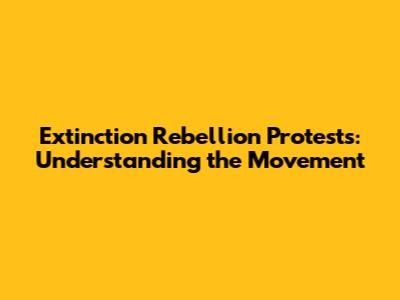 Extinction Rebellion Protests: Understanding the Movement