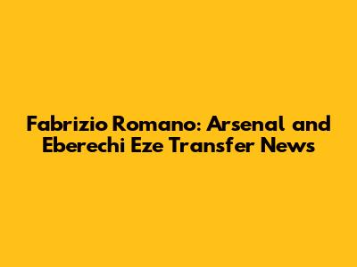 Fabrizio Romano: Arsenal and Eberechi Eze Transfer News