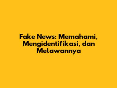 Fake News: Memahami, Mengidentifikasi, dan Melawannya