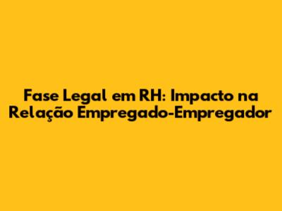Fase Legal em RH: Impacto na Relação Empregado-Empregador