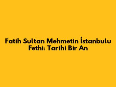Fatih Sultan Mehmet'in İstanbul'u Fethi: Tarihi Bir An