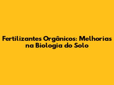 Fertilizantes Orgânicos: Melhorias na Biologia do Solo