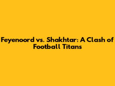 Feyenoord vs. Shakhtar: A Clash of Football Titans