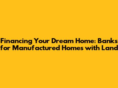 Financing Your Dream Home: Banks for Manufactured Homes with Land