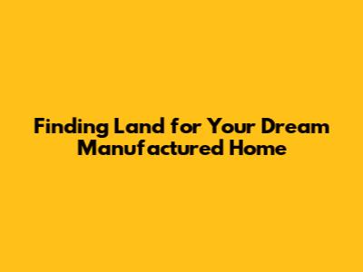 Finding Land for Your Dream Manufactured Home