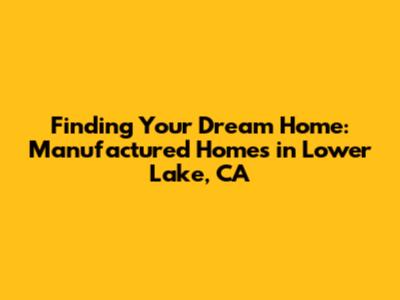 Finding Your Dream Home: Manufactured Homes in Lower Lake, CA