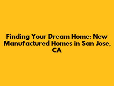 Finding Your Dream Home: New Manufactured Homes in San Jose, CA