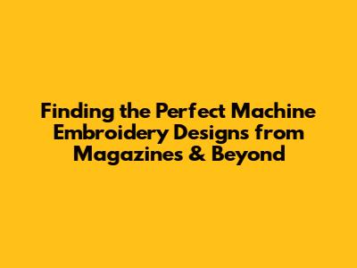 Finding the Perfect Machine Embroidery Designs from Magazines & Beyond