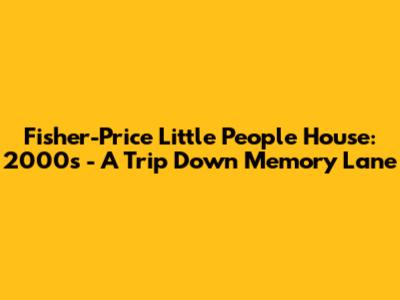 Fisher-Price Little People House: 2000s - A Trip Down Memory Lane