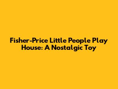 Fisher-Price Little People Play House: A Nostalgic Toy