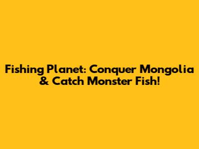 Fishing Planet: Conquer Mongolia & Catch Monster Fish!