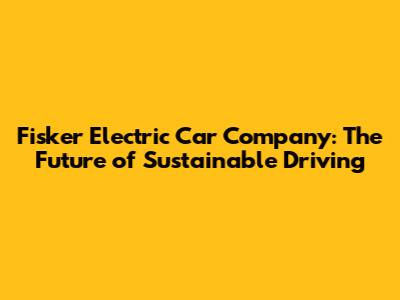 Fisker Electric Car Company: The Future of Sustainable Driving