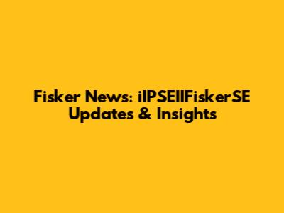 Fisker News: iIPSEIIFiskerSE Updates & Insights