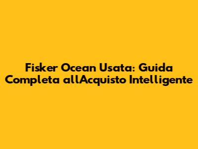 Fisker Ocean Usata: Guida Completa all'Acquisto Intelligente