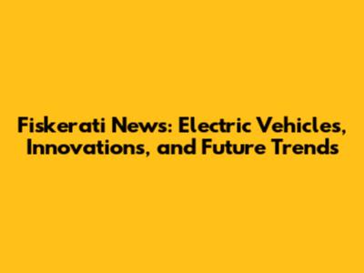Fiskerati News: Electric Vehicles, Innovations, and Future Trends