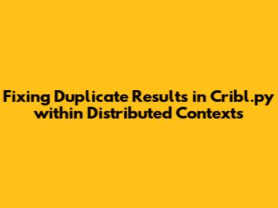 Fixing Duplicate Results in Cribl.py within Distributed Contexts