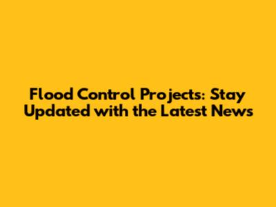 Flood Control Projects: Stay Updated with the Latest News