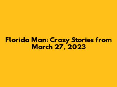 Florida Man: Crazy Stories from March 27, 2023