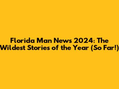 Florida Man News 2024: The Wildest Stories of the Year (So Far!)