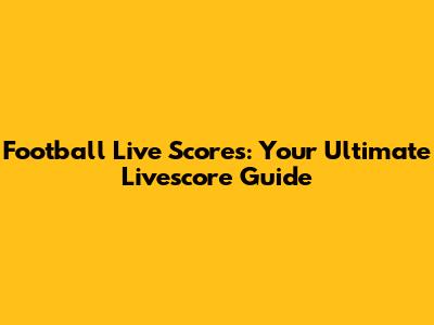Football Live Scores: Your Ultimate Livescore Guide