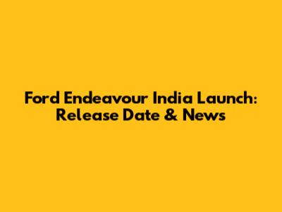 Ford Endeavour India Launch: Release Date & News