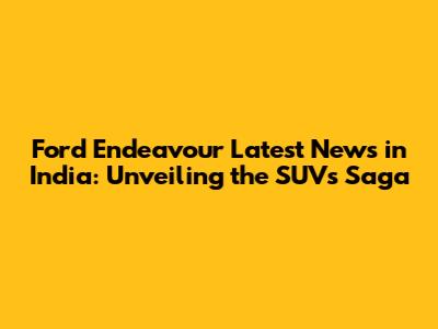 Ford Endeavour Latest News in India: Unveiling the SUV's Saga