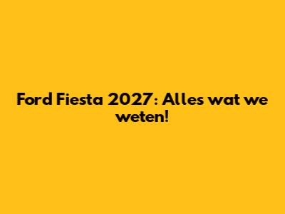 Ford Fiesta 2027: Alles wat we weten!