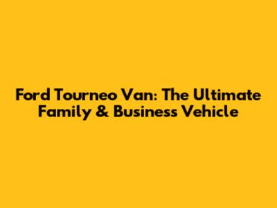 Ford Tourneo Van: The Ultimate Family & Business Vehicle
