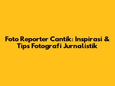 Foto Reporter Cantik: Inspirasi & Tips Fotografi Jurnalistik