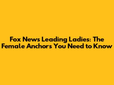 Fox News' Leading Ladies: The Female Anchors You Need to Know