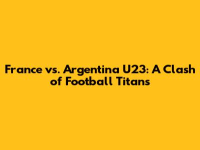 France vs. Argentina U23: A Clash of Football Titans