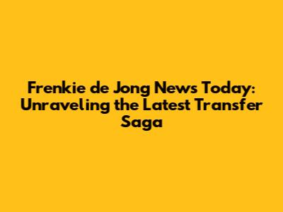 Frenkie de Jong News Today: Unraveling the Latest Transfer Saga