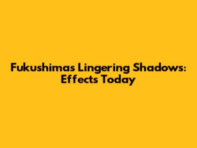 Fukushima's Lingering Shadows: Effects Today