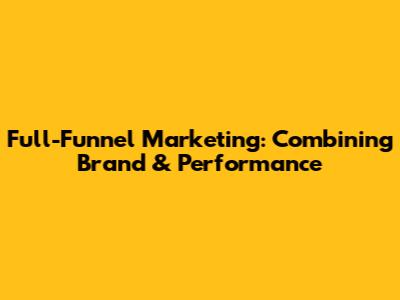 Full-Funnel Marketing: Combining Brand & Performance