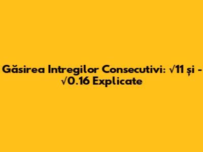 Găsirea Intregilor Consecutivi: √11 și -√0.16 Explicate