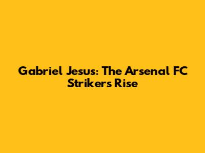 Gabriel Jesus: The Arsenal FC Striker's Rise