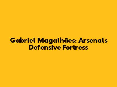 Gabriel Magalhães: Arsenal's Defensive Fortress