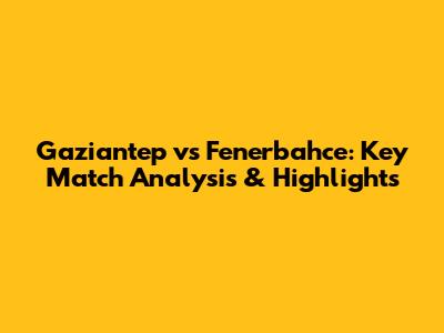 Gaziantep vs Fenerbahce: Key Match Analysis & Highlights