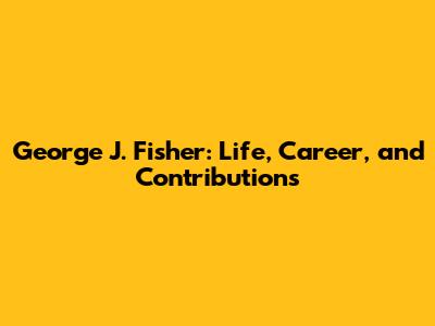 George J. Fisher: Life, Career, and Contributions