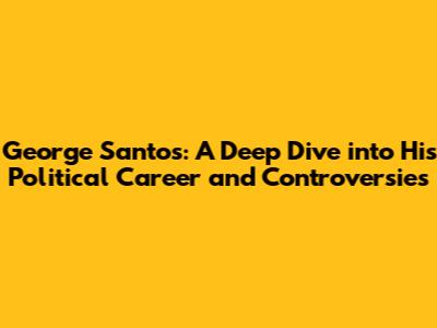 George Santos: A Deep Dive into His Political Career and Controversies