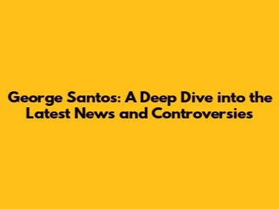 George Santos: A Deep Dive into the Latest News and Controversies