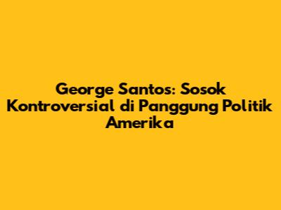 George Santos: Sosok Kontroversial di Panggung Politik Amerika
