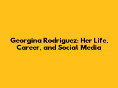 Georgina Rodriguez: Her Life, Career, and Social Media